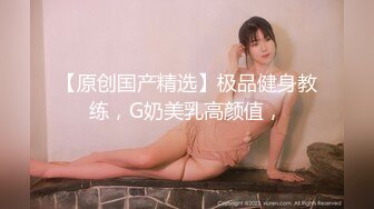 【原创国产精选】极品健身教练，G奶美乳高颜值，