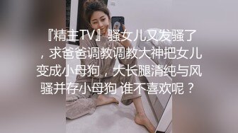 『精主TV』骚女儿又发骚了，求爸爸调教调教大神把女儿变成小母狗，大长腿清纯与风骚并存小母狗 谁不喜欢呢？