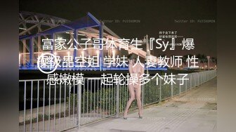 富家公子哥体育生『Sy』爆操极品空姐 学妹 人妻教师 性感嫩模 一起轮操多个妹子