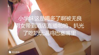  小学妹这是喝多了啊被无良男女带到酒店直播啪啪，扒光了吃奶玩逼鸡巴塞嘴里