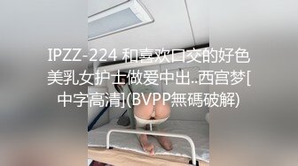 IPZZ-224 和喜欢口交的好色美乳女护士做爱中出..西宫梦[中字高清](BVPP無碼破解)