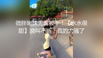 微胖嫩妹无套被干！【水水很甜】浪叫不断！真的太骚了