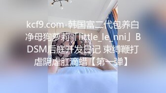 kcf9.com-韩国富二代包养白净母狗萝莉「little_le_nni」BDSM后庭开发日记 束缚鞭打虐阴虐肛滴蜡【第一弹】