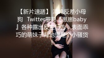 【新片速遞】 清纯反差小母狗✅Twitter萝莉『崽崽baby』各种露出反差行为，表面乖巧的萌妹子背地里是个小骚货！