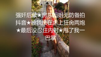 强奸后续★房东姐姐无防备拍抖音★被我按在床上狂肏两炮★最后没忍住内射★甩了我一巴掌