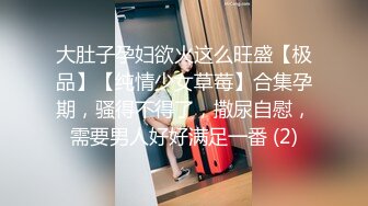 大肚子孕妇欲火这么旺盛【极品】【纯情少女草莓】合集孕期，骚得不得了，撒尿自慰，需要男人好好满足一番 (2)