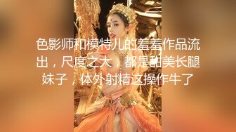 色影师和模特儿的羞羞作品流出，尺度之大，都是甜美长腿妹子，体外射精这操作牛了