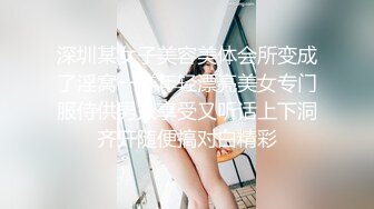 深圳某女子美容美体会所变成了淫窝一群年轻漂亮美女专门服侍供男人享受又听话上下洞齐开随便搞对白精彩