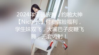 2024年重磅核弹，约啪大神【Nic学长】付费露脸福利，学生妹双飞，大嘴巴子皮鞭飞舞，无套内射！