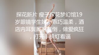 探花新片 瘦子探花梦幻馆19岁眼镜学生妹，乖巧温柔，酒店内耳鬓厮磨推倒，做爱疯狂，打开手机灯看逼