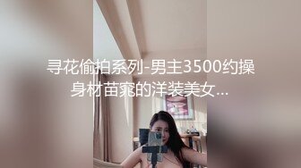 寻花偷拍系列-男主3500约操身材苗窕的洋装美女…