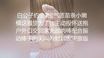 白公子约会T宝气质苗条小嫩模这骚货为了钱主动投怀送抱户外口交回家大战肉棒配合振动棒干的尖叫内射1080P原版