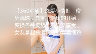 【360酒店】恩爱小情侣，俊男靓妹，晨炮、健康的开始，变换各种姿势，舒服又享受，女友拿起装满精液的套套细致观看！