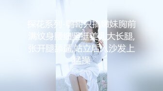 探花系列-鸭哥只搞嫩妹胸前满纹身腰细坚挺美乳大长腿,张开腿舔逼,站立后入沙发上猛操