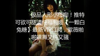 ⚫️⚫️极品人形小母狗！推特可欲可甜清纯福利姬【一颗白兔糖】最新VIP订阅，紫薇啪啪裸舞又纯又骚