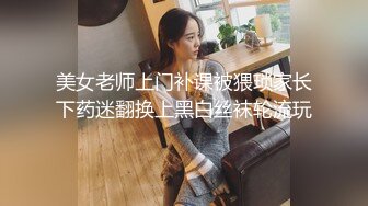 美女老师上门补课被猥琐家长下药迷翻换上黑白丝袜轮流玩