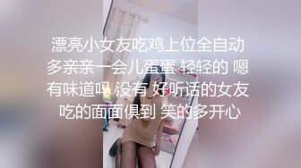 漂亮小女友吃鸡上位全自动 多亲亲一会儿蛋蛋 轻轻的 嗯 有味道吗 没有 好听话的女友 吃的面面俱到 笑的多开心