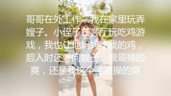 哥哥在外工作，我在家里玩弄嫂子。小侄子在客厅玩吃鸡游戏，我也让他妈妈吃我的鸡，后入时还要问嫂子，我哥操的爽，还是我这个弟弟操的爽