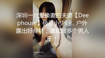 深圳一对爱换妻的夫妻【Deephouse】极品小少妇，户外露出好身材，喜欢被多个男人干！