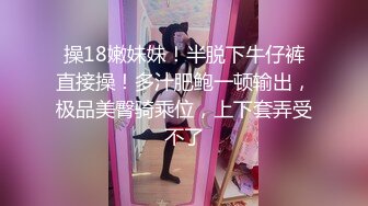 操18嫩妹妹！半脱下牛仔裤直接操！多汁肥鲍一顿输出，极品美臀骑乘位，上下套弄受不了