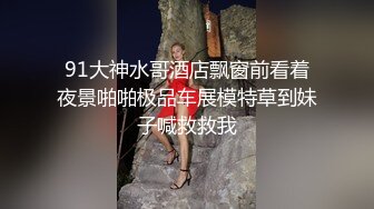 91大神水哥酒店飘窗前看着夜景啪啪极品车展模特草到妹子喊救救我