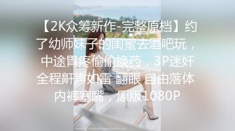 【2K众筹新作-完整原档】约了幼师妹子的闺蜜去酒吧玩，中途胃疼偷偷换药，3P迷奸全程鼾声如雷 翻眼 自由落体 内裤塞嘴，原版1080P