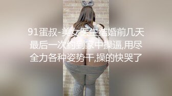 91蛋叔-美女医生结婚前几天最后一次约到家中操逼,用尽全力各种姿势干,操的快哭了