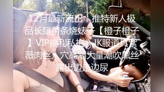 12月最新流出，推特新人极品长腿苗条烧婊子【橙子橙子】VIP福利私拍，JK服道具紫薇肉丝入穴高潮大量潮吹黑丝露出边走边尿