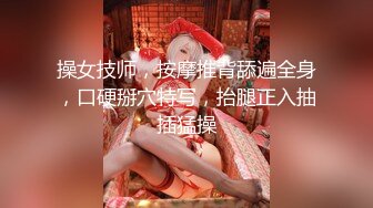 操女技师，按摩推背舔遍全身，口硬掰穴特写，抬腿正入抽插猛操