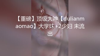 【重磅】顶级大神【dulianmaomao】大学妹+2少妇 未流出