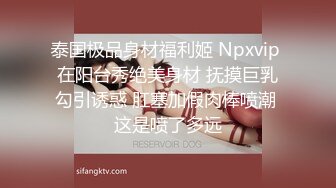 泰国极品身材福利姬 Npxvip 在阳台秀绝美身材 抚摸巨乳勾引诱惑 肛塞加假肉棒喷潮 这是喷了多远