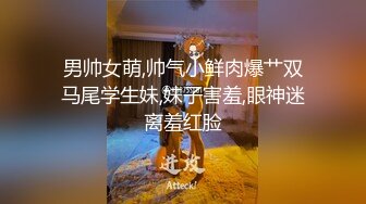 男帅女萌,帅气小鲜肉爆艹双马尾学生妹,妹子害羞,眼神迷离羞红脸