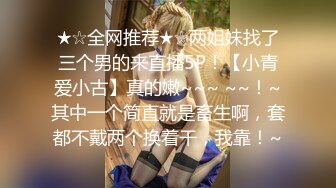 ★☆全网推荐★☆两姐妹找了三个男的来直播5P！【小青爱小古】真的嫩~~~ ~~！~其中一个简直就是畜生啊，套都不戴两个换着干，我靠！~