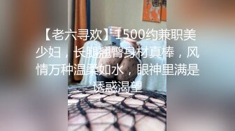 【老六寻欢】1500约兼职美少妇，长腿翘臀身材真棒，风情万种温柔如水，眼神里满是诱惑渴望