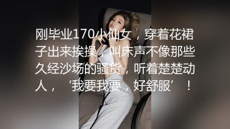 刚毕业170小仙女，穿着花裙子出来挨操，叫床声不像那些久经沙场的骚货，听着楚楚动人，‘我要我要，好舒服’！