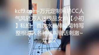 kcf9.com-万元定制网易CC人气风骚万人迷极品女神【小初】私拍，首次水晶棒爆菊特写整根进入各种嗲叫骚话刺激~炸裂2