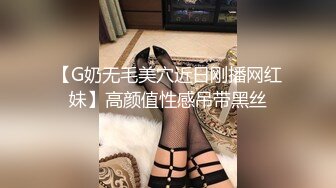 【G奶无毛美穴近日刚播网红妹】高颜值性感吊带黑丝