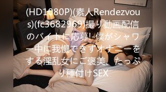 (HD1080P)(素人Rendezvous)(fc3682969)撮り動画配信のバイトに応募!-僕がシャワー中に我慢できずオナニーをする淫乱女にご褒美、たっぷり種付けSEX