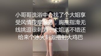 小哥哥洗浴中心找了个大姐享受风情按摩服务，胸推指滑无线挑逗很刺激，大姐活不错还给来个冰火刺激撸射大鸡巴