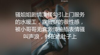 骚姐姐剧情演绎勾引上门服务的水暖工，露脸穿的很性感，被小哥哥无套激情抽插表情骚叫声浪，射在她肚子上