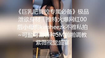 《巨乳肥臀控专属必备》极品泄欲身材！推特火爆网红00后小母狗kimheezk不雅私拍~可盐可甜各种SM啪啪调教紫薇视觉盛宴