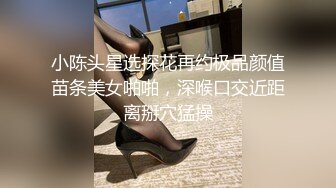 小陈头星选探花再约极品颜值苗条美女啪啪，深喉口交近距离掰穴猛操