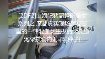 [2DF2]上海肥猪哥糟蹋美女系列之 魔都真实现场朋友圈里的中韩混血女生极品大长腿炮架拔套内射 [BT种子]