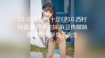 TZ-057.爸气十足EP10.西村铃奈.萝莉学生妹.麻豆传媒映画原创伙伴兔子先生