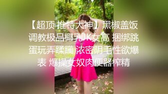 【超顶 推特大神】黑椒盖饭 调教极品椰乳JK女高 捆绑跳蛋玩弄蹂躏 浓密阴毛性欲爆表 爆操女奴肉便器榨精