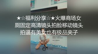 ★☆福利分享☆★火爆商场女厕固定高清镜头拍脸移动镜头拍逼有美女也有极品夹子